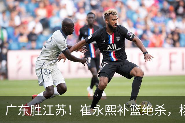 广东胜江苏！崔永熙补篮绝杀，杨溢暴走却无地位，庞峥麟16中4！